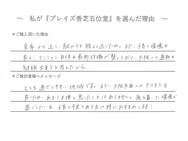 実家から近く、駅からも程よく近いため。また、子育て環境も良く、マンション自体も最新設備が整っており、大阪への適動も継続出来ると考えたから。