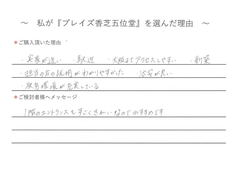 ・実家が近い、駅近、大阪までアクセスしやすい、新築　・担当の方の説明がわかりやすかった　・治安が良い　・教育環境が充実している